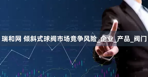 瑞和网 倾斜式球阀市场竞争风险_企业_产品_阀门
