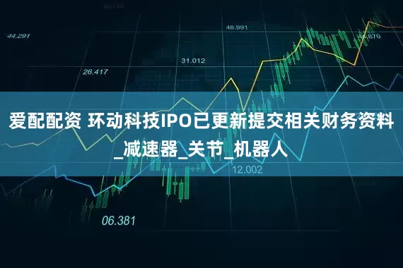 爱配配资 环动科技IPO已更新提交相关财务资料_减速器_关节_机器人