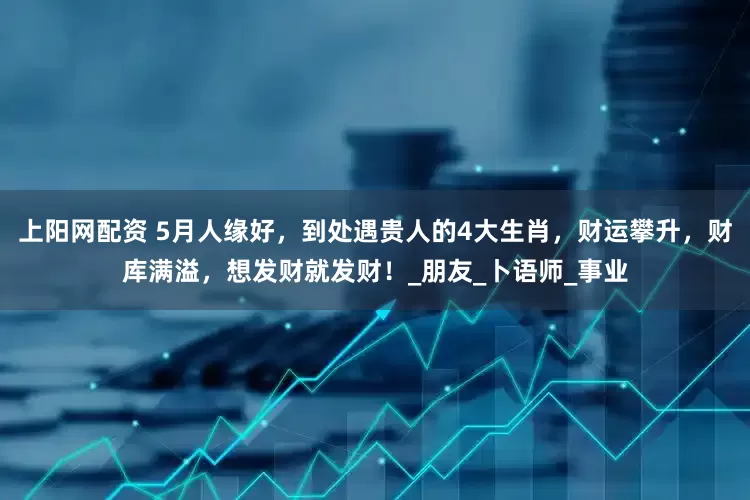 上阳网配资 5月人缘好，到处遇贵人的4大生肖，财运攀升，财库满溢，想发财就发财！_朋友_卜语师_事业