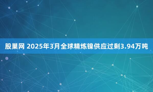 股巢网 2025年3月全球精炼镍供应过剩3.94万吨