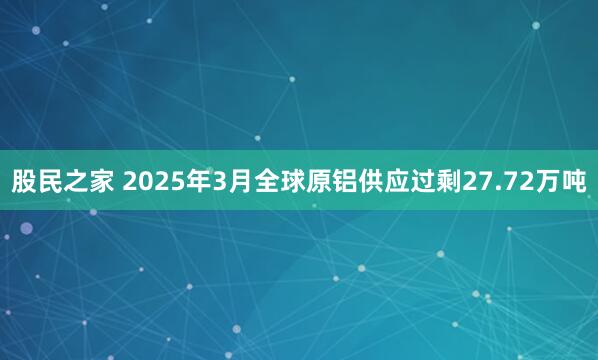 股民之家 2025年3月全球原铝供应过剩27.72万吨