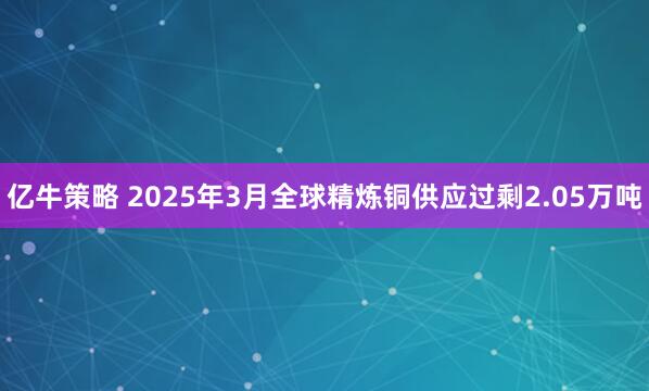 亿牛策略 2025年3月全球精炼铜供应过剩2.05万吨