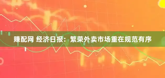 赚配网 经济日报：繁荣外卖市场重在规范有序