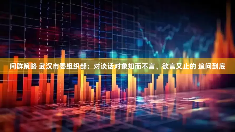 间群策略 武汉市委组织部：对谈话对象知而不言、欲言又止的 追问到底