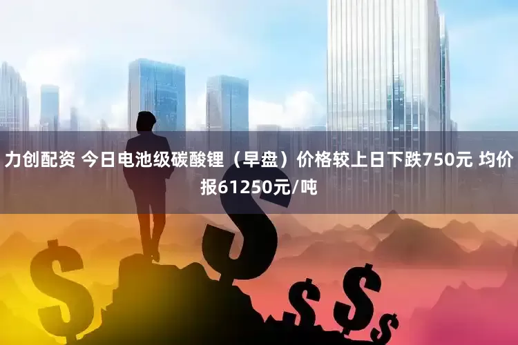 力创配资 今日电池级碳酸锂（早盘）价格较上日下跌750元 均价报61250元/吨