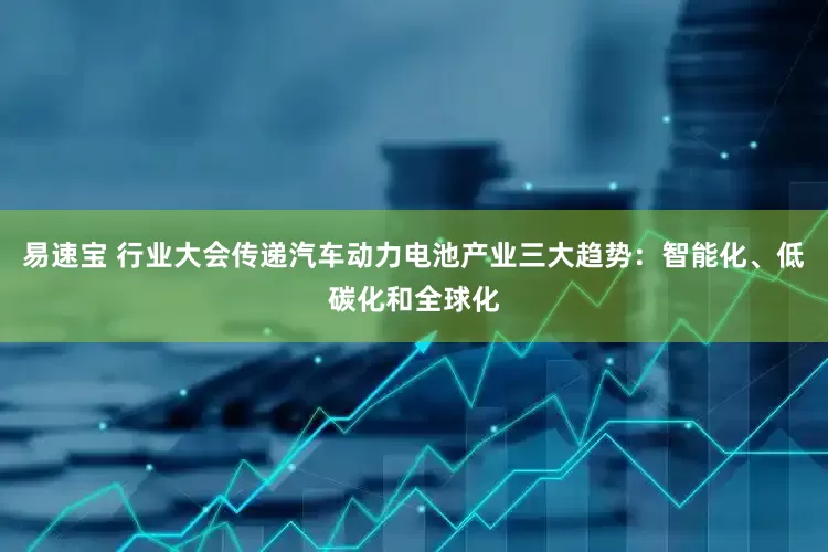 易速宝 行业大会传递汽车动力电池产业三大趋势：智能化、低碳化和全球化
