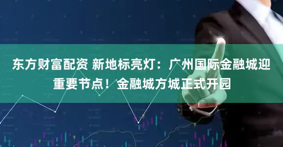 东方财富配资 新地标亮灯：广州国际金融城迎重要节点！金融城方城正式开园