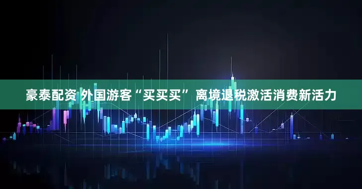 豪泰配资 外国游客“买买买” 离境退税激活消费新活力