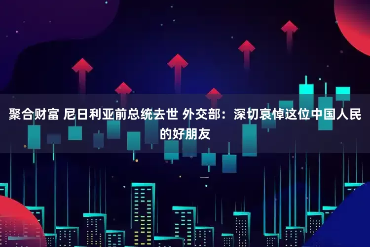 聚合财富 尼日利亚前总统去世 外交部：深切哀悼这位中国人民的好朋友