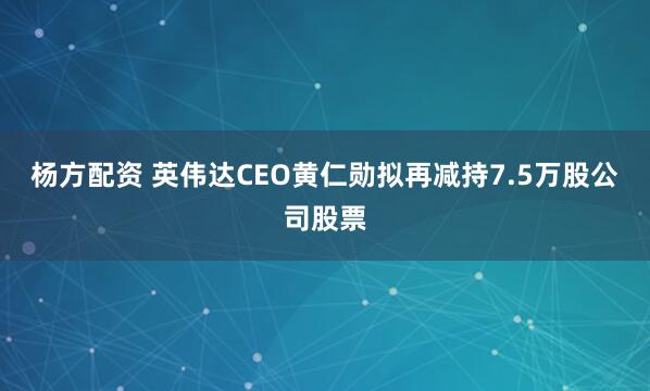 杨方配资 英伟达CEO黄仁勋拟再减持7.5万股公司股票