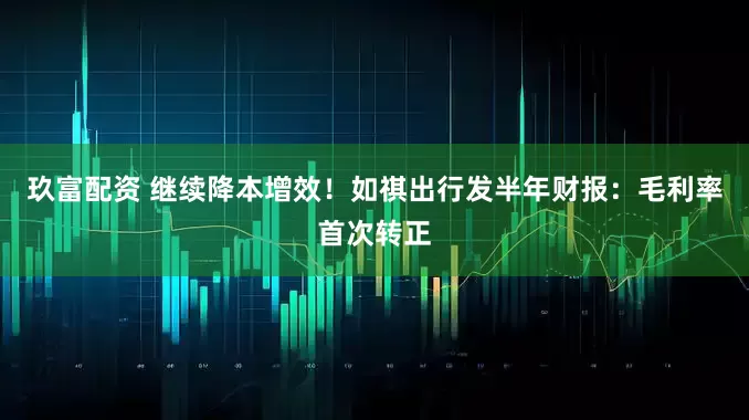 玖富配资 继续降本增效！如祺出行发半年财报：毛利率首次转正