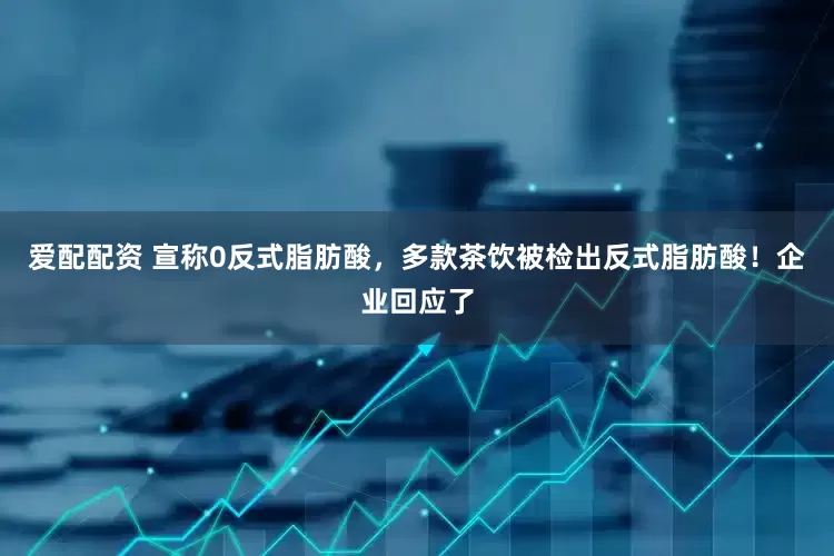 爱配配资 宣称0反式脂肪酸，多款茶饮被检出反式脂肪酸！企业回应了