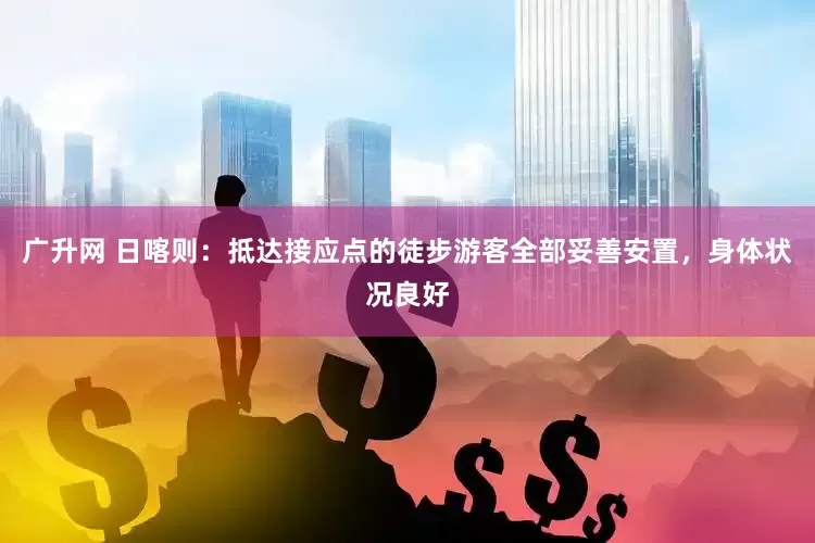 广升网 日喀则：抵达接应点的徒步游客全部妥善安置，身体状况良好
