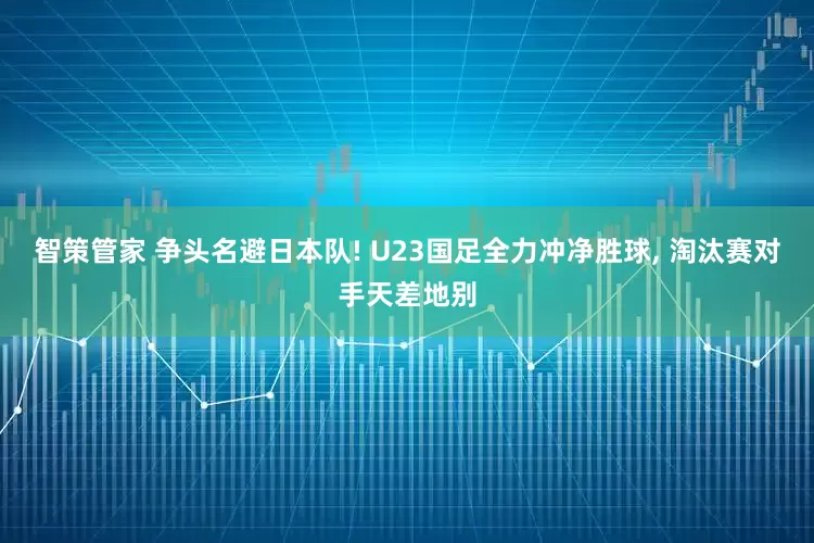 智策管家 争头名避日本队! U23国足全力冲净胜球, 淘汰赛对手天差地别