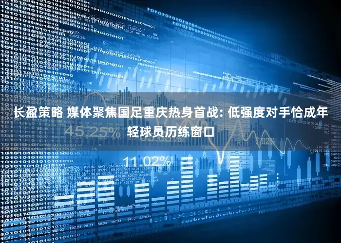 长盈策略 媒体聚焦国足重庆热身首战: 低强度对手恰成年轻球员历练窗口